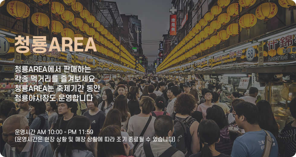 청룡AREA 청룡AREA에서 판매하는 각종 먹거리를 즐겨보세요. 청룡AREA는 축제기간 동안 청룡야시장도 운영합니다. 운영시간 오전 10시부터 오후11시 59분까지(운영시간은 현장 상황 및 매장 상황에 따라 조기 종료될 수 있습니다)