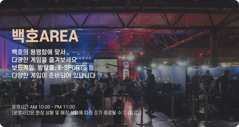 백호AREA 백호의 용맹함에 맞서 다양한 게임을 즐겨보세요 보드게임, 방탈출, e-Sports 등 다양한 게임이 준비되어 있답니다 운영시간 오전 10시부터 오후 11시까지 (운영시간은 현장 상황 및 매장 상황에 따라 조기 종료될 수 있습니다)